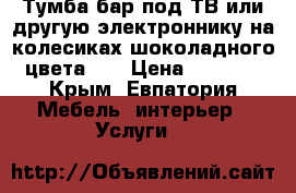 Тумба-бар под ТВ или другую электроннику,на колесиках-шоколадного цвета!!! › Цена ­ 2 500 - Крым, Евпатория Мебель, интерьер » Услуги   